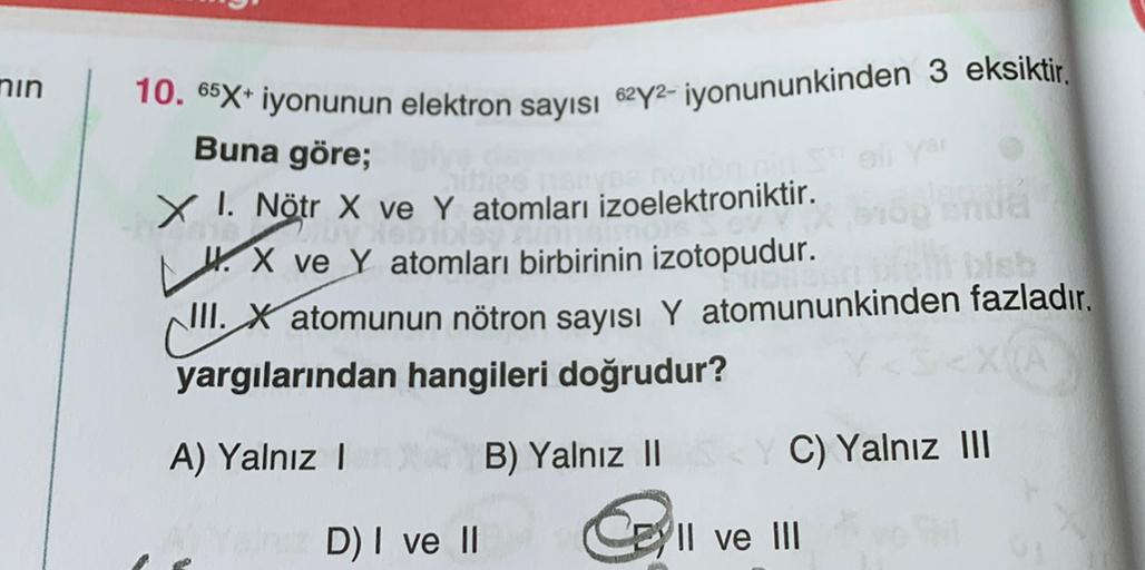 nin
10. 65X+ iyonunun elektron sayısı 62y2- iyonununkinden 3 eksiktir.
Buna göre;
X I. Nötr X ve Y atomları izoelektroniktir.
4. X ve y atomları birbirinin izotopudur.
III. X atomunun nötron sayısı Y atomununkinden fazladır.
yargılarından hangileri doğrudu