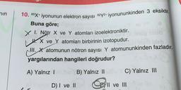 nin
10. 65X+ iyonunun elektron sayısı 62y2- iyonununkinden 3 eksiktir.
Buna göre;
X I. Nötr X ve Y atomları izoelektroniktir.
4. X ve y atomları birbirinin izotopudur.
III. X atomunun nötron sayısı Y atomununkinden fazladır.
yargılarından hangileri doğrudur?
A) Yalnız 1
B) Yalnız ||
C) Yalnız III
D) I ve II
Cell ve III
