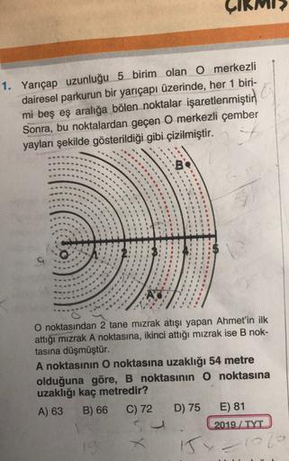 1. Yarıçap uzunluğu 5 birim olan O merkezli
dairesel parkurun bir yarıçapı üzerinde, her 1 biri-
mi beş eş aralığa bölen noktalar işaretlenmiştir
Sonra, bu noktalardan geçen O merkezli çember
yayları şekilde gösterildiği gibi çizilmiştir.
O noktasından 2 t