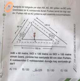 G
5. Aşağıda bir bölgede yer alan AB, AC, BC yolları ve BC yolu
üzerindeki bir K noktasında duran Furkan isimli bir kişi var-
dır. Furkan AB ve AC yollarına eşit uzaklıkta bulunmaktadır.
Cry
5
A
8
M
A
120 m
60 m
Dura!
Durak
/B
L-
K
TYT-AYT GEOMETRİ SORU BANKASI
150 m
IABI = 60 metre, IACI 120 metre ve IBCI = 150 metre
olmak üzere, yürüme hızı saniyede 80 cm olan Furkan,
K noktasından C noktasındaki durağa kaç saniyede gi-
der?
A) 115
B) 120
C) 125
D) 130
E) 135
12
3
