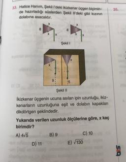 33. Hatice Hanım, Şekil I'deki ikizkenar üçgen biçimin-
de hazırladığı süslerden Şekil il'deki gibi kızının
dolabına asacaktır.
35.
X
8
8
X
X
X
Şekil 1
X
9:
15
Şekil ||
İkizkenar üçgenin ucuna asılan ipin uzunluğu, ikiz-
kenarların uzunluğuna eşit ve dolabın kapakları
dikdörtgen şeklindedir.
Yukarıda verilen uzunluk ölçülerine göre, x kaç
birimdir?
A) 415
B) 9
C) 10
D) 11
E) 130
SCO