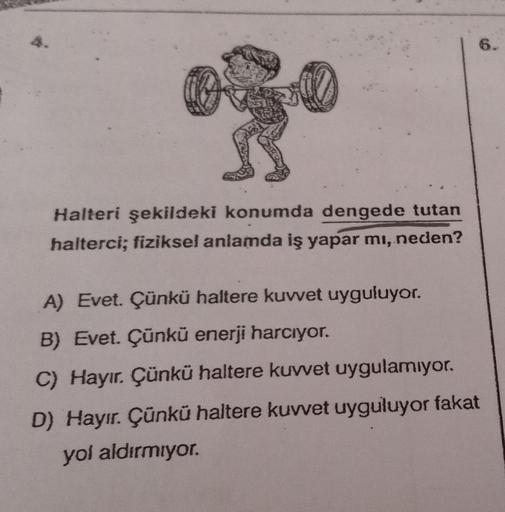 6.
Halteri şekildeki konumda dengede tutan
halterci; fiziksel anlamda iş yapar mı, neden?
A) Evet. Çünkü haltere kuwet uyguluyor.
B) Evet. Çünkü enerji harcıyor.
C) Hayır. Çünkü haltere kuwet uygulamıyor.
D) Hayır. Çünkü haltere kuvvet uyguluyor fakat
yol 