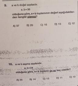 9.
a ve b doğal sayılardır,
a.b-36
olduğuna göre, a+b toplamının değeri aşağıdakiler-
den hangisi olamaz?
C) 16
D) 13
A) 37
B) 20
E) 12
10. a ve b sayma sayılandır.
a.b=24
olduğuna göre, a+b
toplamı en az kaç olabilir?
D) 11
E) 10
A) 25
B) 14
C) 13
