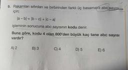 9. Rakamları sıfırdan ve birbirinden farklı üç basamaklı abc sayisi
için;
Ja - b + b - cl + - al
-
işleminin sonucuna abc sayısının kodu denir.
Buna göre, kodu 4 olan 800'den büyük kaç tane abc sayısı
vardır?
A) 2
B) 3
C) 4
D) 5
E) 6
