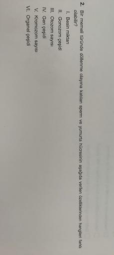 2. Bir memeli türünde döllenme olayına katılan sperm ve yumurta hücresinin aşağıda verilen özelliklerinden hangileri farklı
olabilir?
I. Besin miktarı
II. Gonozom çeşidi
III. Otozom sayısı
IV. Gen çeşidi
V. Kromozom sayısı
VI. Organel çeşidi
