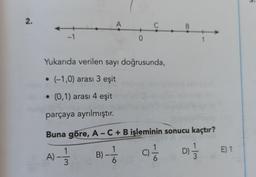 3.
2.
A
C
B.
-1
0
1
Yukarıda verilen sayı doğrusunda,
• (-1,0) arası 3 eşit
• (0,1) arası 4 eşit
parçaya ayrılmıştır.
Buna göre, A - C + B işleminin sonucu kaçtır?
1
A)-1/
E) 1
B) -Ź
-
ci
D) 1 / 3
3
6.
