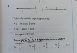 3.
2.
A
C
B.
-1
0
1
Yukarıda verilen sayı doğrusunda,
• (-1,0) arası 3 eşit
• (0,1) arası 4 eşit
parçaya ayrılmıştır.
Buna göre, A - C + B işleminin sonucu kaçtır?
1
A)-1/
E) 1
B) -Ź
-
ci
D) 1 / 3
3
6.
