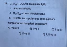 28. C17H35 - COONa bileşiği ile ilgili,
1. Arap sabunudur.
II. C17H35 - kısmı hidrofob uçtur.
II. COONa kısmı polar olup suda çözünür.
yargılarından hangileri doğrudur?
A) Yalnız 1
B) I ve II
C) I ve III
D) II ve III
E) I, II ve III