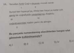 11. Temelleri Antik Çağ'a dayanan mozaik sanatı
1
II
Suriye'den İspanya'ya, Afrika'dan İtalya'ya kadar çok
geniş bir coğrafyada yaygınlaşmış; Anadolu
III
IV.
coğrafyasındaki kadim yerini de almıştır.
V
Bu parçada numaralanmış sözcüklerden hangisi sifat
görevinde kullanılmamıştır?
D) IV
EV
C) III
A) 1
B) ||
