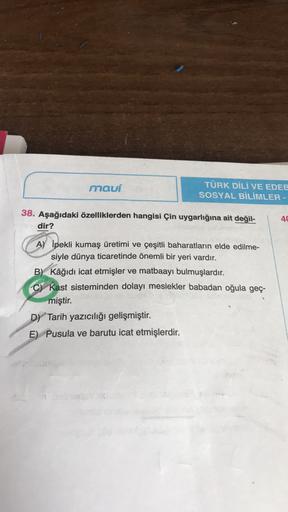 mauí
TÜRK DİLİ VE EDEB
SOSYAL BİLİMLER -
38. Aşağıdaki özelliklerden hangisi Çin uygarlığına ait değil-
dir?
40
A) İpekli kumaş üretimi ve çeşitli baharatların elde edilme-
siyle dünya ticaretinde önemli bir yeri vardır.
B) Kâğıdı icat etmişler ve matbaayı bulmuşlardır.
C) Kast sisteminden dolayı meslekler babadan oğula geç-
miştir.
D) Tarih yazıcılığı gelişmiştir.
E) Pusula ve barutu icat etmişlerdir.