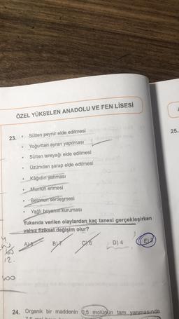 ÖZEL YÜKSELEN ANADOLU VE FEN LİSESİ
25.
Sütten peynir elde edilmesi
23.
Yoğurttan ayran yapılması
Sütten tereyağı elde edilmesi
Özümden şarap elde edilmesi
.
.
Kâğidir yanmasi
Mumun erimesi
Betonun sertleşmesi
Yağlı boyanın kuruması
Yukarıda verilen olaylardan kaç tanesi gerçekleşirken
yalnız fiziksel değişim olur?
By og
D) 4
E
ALA
12.
loo
24. Organik bir maddenin 0,5 molüpün tam yanmasında
75
