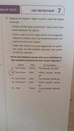 LIMLER TESTİ
HIZ DENEMESI 7
.
10. Aşağıda bir bölgenin doğal koşulları hakkında bilgiler
verilmiştir.
• Jeolojik açıdan genç oluşumludur. Bazı yerleri kalın
kalker tabakaları ile kaplıdır.
• Yazları sıcak ve kurak, kışları ise ilik ve bol yağışlıdır.
Yağışların yaklaşık yarısı kış mevsiminde düşer. Gü-
neşlenme süresi çok fazladır.
Doğal bitki örtüsü kısa boylu ağaçlardan ve çalılar-
dan oluşur. Bu bitki türlerinin yaprakları sert, parlak
ve tüylü bir yapıdadır.
Buna göre bölgenin toprak, bitki ve su özellikleri ile
ilgili aşağıdaki eşleştirmelerden hangisi doğrudur?
Toprak Bitki
Su Kaynaklari
A) Terra rossa
Orman Fay kaynağı, sirk gölü
B)) Terra rossa Maki Voklüz kaynak, karstik
gol
C) Çernezyom Çayir Fay kaynağı, karstik göl
D) Çernezyom
Maki Voklüz kaynak, karstik
göl
E) Step
Orman
Yamaç kaynağı, tektonik
göl
