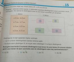 Tes:15
Kareköklü ifadelerde Çarpma ve Bölme işlemleri
7. a, b, c ve d birer doğal sayı olmak üzere ab.cd = a.cvb.d dir.
yazılacaktır. Her satırda bir dikdörtgenin kısa ve uzun kenar uzunlukları yer almaktadır.
Aşağıda 1. bölümde verilen sayılar, 2. bölümdeki boşluklara dikdörtgenlerin kenar uzunlukları olarak
1. Bölüm
2. Bölüm
in tai
yrila,
42 cm, 92 cm
...
11
2/7 cm, 57 cm
eg
ee
san
315 cm, 65 cm
....
...
4/3 cm, 613 cm
IV
6
Dikdörtgenler ile ilgili aşağıdaki bilgiler verilmiştir.
. I ve IV numaralı dikdörtgenlerin alanları birbirine eşittir.
• En büyük alanli dikdörtgen III, en küçük alanlı dikdörtgen II numaralı dikdörtgendir.
Buna göre kısa kenarı Il numaralı dikdörtgenin kısa kenarı ile uzun kenarı III numaralı dikdört-
genin uzun kenarı ile aynı uzunlukta olan bir dikdörtgenin alanı kaç santimetrekaredir?
A) 12:35
B) 18/14
C) 24/15
D) 35/35