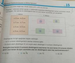 Tes:15
Kareköklü ifadelerde Çarpma ve Bölme işlemleri
7. a, b, c ve d birer doğal sayı olmak üzere ab.cd = a.cvb.d dir.
yazılacaktır. Her satırda bir dikdörtgenin kısa ve uzun kenar uzunlukları yer almaktadır.
Aşağıda 1. bölümde verilen sayılar, 2. bölümdeki boşluklara dikdörtgenlerin kenar uzunlukları olarak
1. Bölüm
2. Bölüm
in tai
yrila,
42 cm, 92 cm
...
11
2/7 cm, 57 cm
eg
ee
san
315 cm, 65 cm
....
...
4/3 cm, 613 cm
IV
6
Dikdörtgenler ile ilgili aşağıdaki bilgiler verilmiştir.
. I ve IV numaralı dikdörtgenlerin alanları birbirine eşittir.
• En büyük alanli dikdörtgen III, en küçük alanlı dikdörtgen II numaralı dikdörtgendir.
Buna göre kısa kenarı Il numaralı dikdörtgenin kısa kenarı ile uzun kenarı III numaralı dikdört-
genin uzun kenarı ile aynı uzunlukta olan bir dikdörtgenin alanı kaç santimetrekaredir?
A) 12:35
B) 18/14
C) 24/15
D) 35/35
