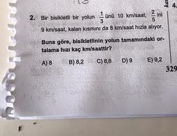 4
2. Bir bisikletli bir yolunu
CIN
1
ünü 10 km/saat, ini
3
5
9 km/saat, kalan kısmini da 8 km/saat hızla alıyor.
Buna göre, bisikletlinin yolun tamamındaki or-
talama hızı kaç km/saattir?
A) 8
B) 8,2
C) 8,6
D) 9
E) 9,2
329
vo
