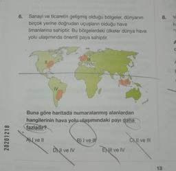 8.
Yo
ki
6. Sanayi ve ticaretin gelişmiş olduğu bölgeler, dünyanın
birçok yerine doğrudan uçuşların olduğu hava
limanlarına sahiptir. Bu bölgelerdeki ülkeler dünya hava
yolu ulaşımında önemli paya sahiptir.
4
A
IV
Buna göre haritada numaralanmış alanlardan
hangilerinin hava yolu ulaşımındaki payı daha
fazladır?
20201218
AN ve II
B) I ve
1
c) II ve III
DWI ve IV
ENII ve IV
13