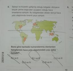 8.
Yo
ki
6. Sanayi ve ticaretin gelişmiş olduğu bölgeler, dünyanın
birçok yerine doğrudan uçuşların olduğu hava
limanlarına sahiptir. Bu bölgelerdeki ülkeler dünya hava
yolu ulaşımında önemli paya sahiptir.
4
A
IV
Buna göre haritada numaralanmış alanlardan
hangilerinin hava yolu ulaşımındaki payı daha
fazladır?
20201218
AN ve II
B) I ve
1
c) II ve III
DWI ve IV
ENII ve IV
13
