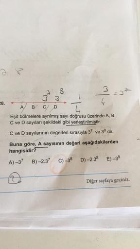 2 8
3-37
8
3 3
28.
A
B C
D
Eşit bölmelere ayrılmış sayı doğrusu üzerinde A, B,
C ve D sayıları şekildeki gibi yerleştirilmiştir.
C ve D sayılarının değerleri sırasıyla 37 ve 38 dir.
Buna göre, A sayısının değeri aşağıdakilerden
hangisidir?
B)-2.37
A) -37
C