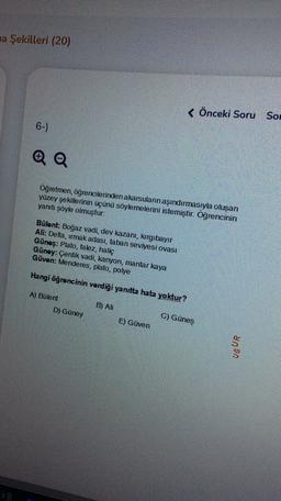 na Şekilleri (20)
< Önceki Soru Son
6-)
Öğretmen, öğrencilerinden akarsuların aşındırmasıyla oluşan
yüzey şekillerinin üçünü söylemelerini istemiştir. Oğrencinin
yanıtı söyle olmuştur.
Bülent: Boğaz vadi, dev kazanı, kirgıbayır
Ali: Delta, umak adası, taba