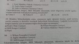 a)
b) Yalnız II
c) I, II
d) I, II, III
e) II, III
12- 1. İzmir Müdafaa-i Hukuk-i Osmaniye Cemiyeti
II. Teali-i İslam Cemiyeti
III. Sulh ve Selamet-i Osmaniye Fırkası
Yukarıdakilerden hangisi, Milli Mücadele döneminde, kendi bölgelerine yönelik işgalleri
ortadan kaldırmak maksadıyla kurulmuş derneklerdir?
a) Yalnız 1
b) Yalnız II
c) I, II d) I, II, III e) II, III
13- Mondros Mütarekesinden sonra, vatanımızın işgale uğraması üzerine, çeşitli kurtuluş
çareleri aranmış ve dernekler kurularak faaliyetlerde bulunulmuştur. Aşağıdaki kuruluşlardan
hangisi kurtuluş için savaşmanın doğru olmayacağını savunmuştur?
a) Redd-i İlhak Cemiyeti
b) Wilson Prensipleri Cemiyeti
c) Milli Kongre Cemiyeti
d) Trabzon Müdafaa-i Hukuk Cemiyeti
e) Hepsi
14- I. Wilson Prensipleri Cemiyeti
11. İngiliz Muhibleri Cemiyeti
III. Millî Kongre Cemiyeti
Yukarıdakilerden hangisi, Milli Mücadele döneminde, ülkemizin büyük bir devle
