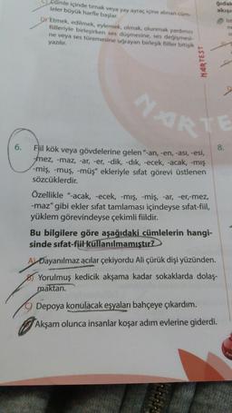 gidal
akisu
Eumle içinde tırnak veya yay ayraç içine alınan cum
leler büyük harfle başlar.
DY Etmek, edilmek, eylemek, olmak, olunmak yardımcı
filleriyle birleşirken ses düşmesine, ses değişmesi
ne veya ses türemesine uğrayan birleşik fiiller bitişik
yazılır.
MARTEST
NARTE
6.
Flil kök veya gövdelerine gelen"-an, -en, -ası, -esi,
8.
mez, -maz, -ar, -er, -dik, -dik, -ecek, -acak, -mış
-miş, -muş, müş" ekleriyle sıfat görevi üstlenen
sözcüklerdir.
Özellikle "-acak, -ecek, -mış, -miş, ar, -er,-mez,
-maz" gibi ekler sifat tamlaması içindeyse sifat-fiil,
yüklem görevindeyse çekimli fiildir.
Bu bilgilere göre aşağıdaki cümlelerin hangi-
sinde sıfat-fiil kullanılmamıştır?
A Dayanılmaz acılar çekiyordu Ali çürük dişi yüzünden.
Yorulmuş kedicik akşama kadar sokaklarda dolaş-
maktan.
Depoya konulacak eşyaları bahçeye çıkardım.
Akşam olunca insanlar koşar adım evlerine giderdi.
