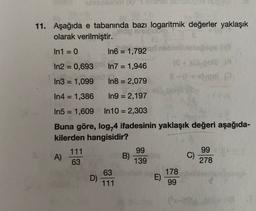 11. Aşağıda e tabanında bazı logaritmik değerler yaklaşık
olarak verilmiştir.
In1 = 0
In6 = 1,792
In2 = 0,693 In7 = 1,946
In3 = 1,099
In8 = 2,079
In4 = 1,386
In9 = 2,197
In5 = 1,609
In 10 = 2,303
Buna göre, log,4 ifadesinin yaklaşık değeri aşağıda-
kilerden hangisidir?
A)
111
63
99
B)
139
99
) C)
278
D)
63
111
E)
178
99