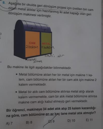 8. Aşağ da bir okulda geri dönüşüm projesi için üretilen biri cam
diğeti metal atıklar için hazırlanmış iki adet kapağı olan geri
dönüşüm makinesi verilmiştir.
CAM METAL
2kolen den
cami alir
meteli
almas.
Bu makine ile ilgili aşağıdakiler bilinmektedir.
• 