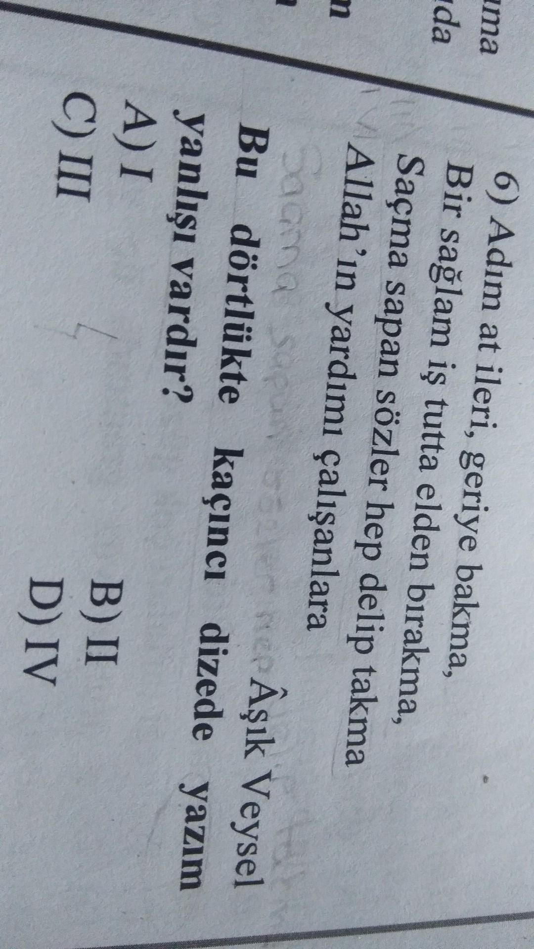 ima
da
m
2
6) Adım at ileri, geriye bakma,
Bir sağlam iş tutta elden bırakma,
Saçma sapan sözler hep delip takma
Allah'ın yardımı çalışanlara
Sama sapun seler ne Âşık Veysel
Bu dörtlükte kaçıncı dizede yazım
yanlışı vardır?
A) I
B) II
C) III
D) IV