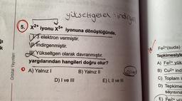 yükseltgele indirge
SI
k
18.
5.) x2+ iyonu X5+ iyonuna dönüştüğünde,
13 elektron vermiştir
W.Indirgenmiştir
.
W.Yükseltgen olarak davranmıştır.
yargılarından hangileri doğru olur?
O A) Yalnız !
B) Yalnız II
D) I ve III
E) I, II ve III
Orbital Yayınlan
Fe2+(suda)
Tepkimesiyle
A) Fe2+ yük
B) Cu2+ ind
SA
C) I vel
C) Toplam i
D) Tepkime
sayısına
E) Fe2+ yü
