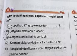 5
35Br ile ilgili aşağıdaki bilgilerden hangisi yanlış-
Ten
tir?
1s
A) 4, periyot, 17. grup elementidir.
18
ola
da
B) Değerlik elektronu 7 tanedir.
A
C) Değerlik orbitalleri 4s ve 4p dir.
D) Katman elektron dağılımı 2-8-8-17 dir.
E) Bileşiklerindeki kararlı iyonu soygaz elektron dü-
zenine benzer.