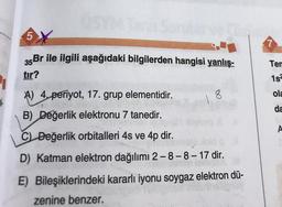 5
35Br ile ilgili aşağıdaki bilgilerden hangisi yanlış-
Ten
tir?
1s
A) 4, periyot, 17. grup elementidir.
18
ola
da
B) Değerlik elektronu 7 tanedir.
A
C) Değerlik orbitalleri 4s ve 4p dir.
D) Katman elektron dağılımı 2-8-8-17 dir.
E) Bileşiklerindeki kararlı iyonu soygaz elektron dü-
zenine benzer.
