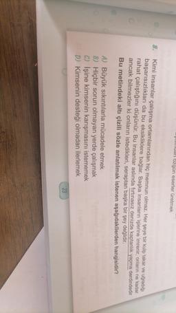 Yunan ozgün eserler üretmek
8.
Kimi insanlar çalışma ortamlarından hiç memnun olmaz. Her şeye bir kulp takar ve uğradığı
başarısızlıkları da bu eksikliklere bağlar. Başka insanların işlerine imrenir, onların ne kadar
rahat çalıştığını düşünür. Bu insanlar aslında fırtınasız denizde kaptanlık yapma derdindedir
ancak bilmezler ki onların istedikleri, seraptan başka bir şey değildir.
Bu metindeki altı çizili sözle anlatılmak istenen aşağıdakilerden hangisidir?
A) Büyük sıkıntılarla mücadele mek
B) Hiçbir sorun olmayan yerde çalışmak
C) İşine kimsenin karışmasını istememek
D) Kimsenin desteği olmadan ilerlemek
23
