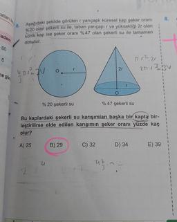 atları ile
8.
6
Aşağıdaki şekilde görülen r yarıçaplı küresel kap şeker oranı
%20 olan şekerli su ile, taban yarıçapır ve yüksekliği 2r olan
konik kap ise şeker oranı %47 olan şekerli su ile tamamen
1
adem
1
doludur.
80
1
1
1
6
1 r2 ari
2.13 BV
r
2r
ne göre 3
4.1.1O
12V
1
1
1
1
O
1
% 20 şekerli su
% 47 şekerli su
1
1
Bu kaplardaki şekerli su karışımları başka bir kapta bir-
leştirilirse elde edilen karışımın şeker oranı yüzde kaç
olur?
1
1
A) 25
B) 29
C) 32
D) 34
E) 39
u
uzn -
47
3
22