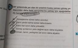 per Ek
45º enlerinde yer alan bir arazinin kuzey yamacı güney ya-
macından daha fazla isiniyorsa bu yamaç için aşağıdakile-
rin hangisi söylenemez?
Güneşlenme süresi daha uzundur.
El Karin yerde kalma süresi daha kısadır.
Kalıcı kar sınırı daha yüksektir.
D Güneş ışınlarının yere değme açısı daha büyüktür.
Orman, tarım, yerleşme üst sınırı daha alçaktır.
5.
dan
ilerde