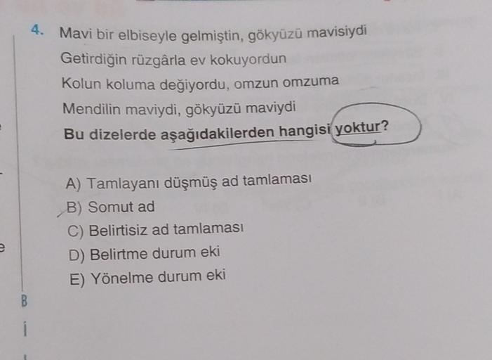 4. Mavi bir elbiseyle gelmiştin, gökyüzü mavisiydi
Getirdiğin rüzgârla ev kokuyordun
Kolun koluma değiyordu, omzun omzuma
Mendilin maviydi, gökyüzü maviydi
Bu dizelerde aşağıdakilerden hangisi yoktur?
A) Tamlayanı düşmüş ad tamlaması
B) Somut ad
C) Belirti