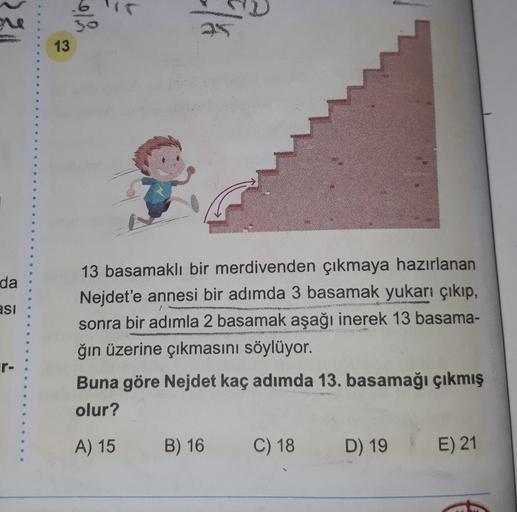 ulo
13
da
asi
13 basamaklı bir merdivenden çıkmaya hazırlanan
Nejdet'e annesi bir adımda 3 basamak yukarı çıkıp,
sonra bir adımla 2 basamak aşağı inerek 13 basama-
ğın üzerine çıkmasını söylüyor.
r-
Buna göre Nejdet kaç adımda 13. basamağı çıkmış
olur?
A) 