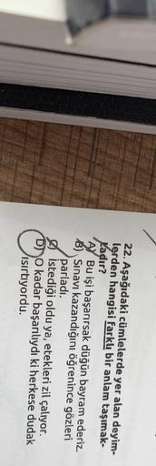 22. Aşağıdaki cümlelerde yer alan deyim-
lerden hangisi farklı bir anlam taşımak-
Kadır?
A) Bu işi başarırsak düğün bayram ederiz.
B) Sınavı kazandığını öğrenince gözleri
parladı.
istediği oldu ya, etekleri zil çalıyor.
Do kadar başarılıydı ki herkese duda