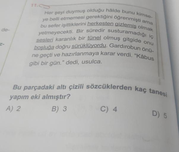 Her şeyi duymuş olduğu hâlde bunu kimse.
ye belli etmemesi gerektiğini öğrenmişti ama
bu sefer işittiklerini herkesten gizlemiş olmak
yetmeyecekti. Bir süredir susturamadığı iç
sesleri karanlık bir tünel olmuş gitgide onu
bosluğa doğru sürüklüyordu. Gardırobun önü-
ne geçti ve hazırlanmaya karar verdi. “Kâbus
gibi bir gün." dedi, usulca.
Bu parçadaki altı çizili sözcüklerden kaç tanesi
yapım eki almıştır?
A) 2
B) 3
C) 4
D) 5