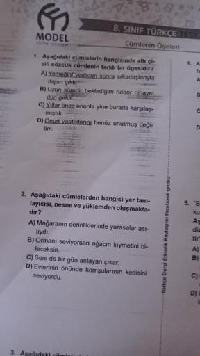 MODEL
8. SINIF TÜRKÇE TEST
Cümlenin Ogeleri
fa
A
1. Aşağıdaki cümlelerin hangisinde altı çi-
zili sözcük cümlenin farklı bir ögesidir?
A) Yemedin yedikten sonra arkadaşlarıyla
dışarı çıktı.
B) Uzun süredir beklediğim haber nihayet
dün geldi.
c) Yıllar önce
