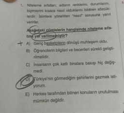 4
1. Niteleme sıfatları; adların renklerini, durumlarını,
biçimlerini kısaca nasıl olduklarını bildiren sözcük-
lerdir. İsimlere yöneltilen “nasıl" sorusuna yanıt
verirler.
Aşağıdaki cümlelerin hangisinde niteleme sifa-
tina yer verilmemiştir?
+ A) Genç basketçilerin dönüşü muhteşem oldu.
B) Öğrencilerin bilgileri ve becerileri sürekli gelişti-
rilmelidir.
C) İnsanların çok katlı binalara bakışı hiç değiş.
medi.
D) Türkiye'nin görmediğim şehirlerini gezmek isti-
yorum.
E) Herkes tarafından bilinen konuların unutulması
mümkün değildir.
