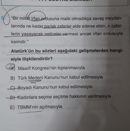 infance
"Bir millet irfan ordusuna malik olmadıkça savaş meydan-
larında ne kadar parlak zaferler elde ederse etsin, o zafer-
lerin yaşayacak neticeler vermesi ancak irfan ordusuyla
kaimdir."
Atatürk'ün bu sözleri aşağıdaki gelişmelerden hangi-
siyle ilişkilendirilir?
Maarif Kongresi'nin toplanmasıyla
B) Türk Medeni Kanunu'nun kabul edilmesiyle
C) Soyadı Kanunu'nun kabul edilmesiyle
D) Kadınlara seçme seçilme hakkının verilmesiyle
E) TBMM'nin açılmasıyla
