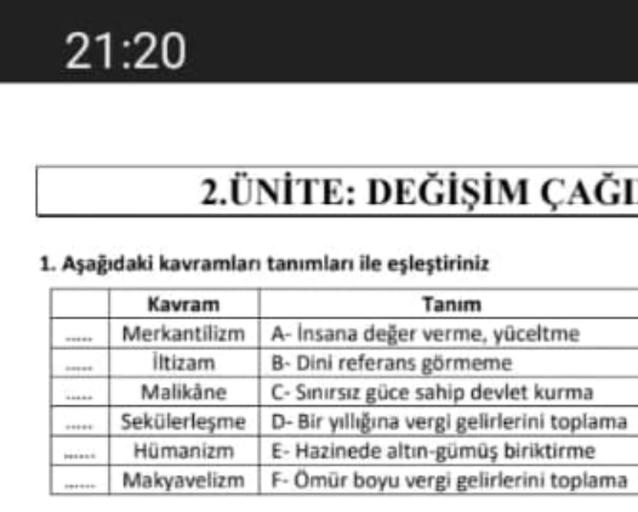 21:20
2.ÜNİTE: DEĞİŞİM ÇAĞI
1. Aşağıdaki kavramlan tanımları ile eşleştiriniz
Kavram
Tanım
Merkantilizm A-Insana değer verme, yüceltme
iltizam B- Dini referans görmeme
Malikane - Sinirsiz güce sahip devlet kurma
Sekülerleşme D- Bir yıllığına vergi gelirlerini toplama
Hümanizm E-Hazinede altın-gümüş biriktirme
Makyavelizm F-Omür boyu vergi gelirlerini toplama
UT