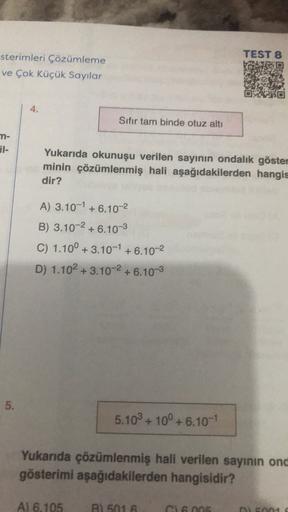 TEST 8
sterimleri Çözümleme
ve Çok Küçük Sayılar
4.
Sıfır tam binde otuz altı
n-
BI-
Yukarıda okunuşu verilen sayının ondalık göster
minin çözümlenmiş hali aşağıdakilerden hangis
dir?
A) 3.10-1 + 6.10-2
B) 3.10-2 + 6.10-3
C) 1.10° + 3.10-1 +6.10-2
D) 1.102