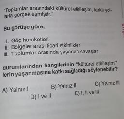 "Toplumlar arasındaki kültürel etkileşim, farklı yol-
larla gerçekleşmiştir."
Bu görüşe göre,
ČIR
I. Göç hareketleri
II. Bölgeler arası ticari etkinlikler
III. Toplumlar arasında yaşanan savaşlar
durumlarından hangilerinin "kültürel etkileşim”
lerin yaşanmasına katkı sağladığı söylenebilir?
A) Yalnız!
B) Yalnız || C) Yalnız 111
D) I ve II E) I, II ve III