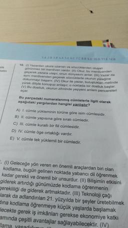 TA 28 38 4A 5. 6. 7. 8.B 9.0 10.0 11.0 12.3
alik
ketin
10. (1) Yazardan okura uzanan ve sözcüklerden oluşan
görünmez bir merdiven vardır. (1) Okur, bu merdivenden
geçerek yazara ulaşır, onun dünyasını anlar. (III) Yazar da
aynı merdivenden geçerek sözcüklerle okurun yüreğine
dokunmayı başarır. (IV) Okur ile yazar, buluştukları metinde
yürek diliyle konuşup anlaşır, o noktada bir dostluk başlar.
(V) Bu dostluk, okurun zihninde yepyeni anlam pencereleri
açar.
Bu parçadaki numaralanmış cümlelerle ilgili olarak
aşağıdaki yargılardan hangisi yanlıstır?
A) I. cümle yükleminin türüne göre isim cümlesidir.
B) II. cümle yapısına göre sıralı cümledir.
C) III. cümle kuralli bir fiil cümlesidir.
D) IV. cümle öge ortaklığı vardır.
E) V. cümle tek yüklemli bir cümledir.
. (1) Geleceğe yön veren en önemli araçlardan biri olan
kodlama, bugün gelinen noktada yabancı dil öğrenmek
kadar gerekli ve önemli bir unsurdur. (II) Bilişimin etkisini
giderek artırdığı günümüzde kodlama öğrenmenin
gerekliliği de giderek artmaktadır. (III) Teknoloji çağı
larak da adlandırılan 21. yüzyılda bir şeyler üretebilmek
dina kodlama öğrenmeye küçük yaşlarda başlamak
Jecekte gerek iş imkânları gerekse ekonomiye katkı
amında çeşitli avantajlar sağlayabilecektir. (IV)
lama, yasadığı
