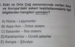 3. Eski ve Orta Çağ zamanlarında verilen Asya
ve Avrupa'daki askeri teşkilatlanmalarla ilgili
bilgilerden hangileri yanlıştır?
A) Roma - Lejyonerler
B) Asya Hun - Onluk sistem
C) Sasaniler -- İkta sistemi
D) Karahanlılar - Ücretli askerler
E) Avrupa - Şövalye
