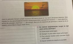 Uzak bir gelecekte Güneş'in şimdiki boyutunun 200 katına çıkarak bir “kızıl dev'e dönüşmesi bekleniyor. Bilim
insanları bu olay gerçekleştiğinde Güneş'in Güneş sistemindeki iç gezegenlerin bazılarını ---- bizim güzel Dün-
ya'mızı da yutacağını düşünüyor ---- dert etmeyin. Mars yine de yaşayacak gibi görünüyor; o zaman biz de ne
yapalım, evimizi Mars'a taşıyıp marslı oluruz.
13. Bu metinde aşağıdakilerden hangisi ile ilgili
yazım yanlışı yapılmıştır?
A) Cümle büyük harfle başlar.
B) Gezegen ve yıldız adları büyük harfle başlar.
C) Özel adlardan türetilen bütün sözcükler büyük
harfle başlar.
D) Sayılar harflerle de rakamla da yazılabilir.

