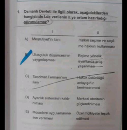1. Osmanlı Devleti ile ilgili olarak, aşağıdakilerden
hangisinde 1.de verilenin II.ye ortam hazırladığı
savunulamaz?
1
II
A) Meşrutiyet'in ilanı
Halkın seçme ve seçil-
me hakkını kullanması
Ulusçuluk düşüncesinin
yaygınlaşması
Rejime yönelik
isyanlarda art