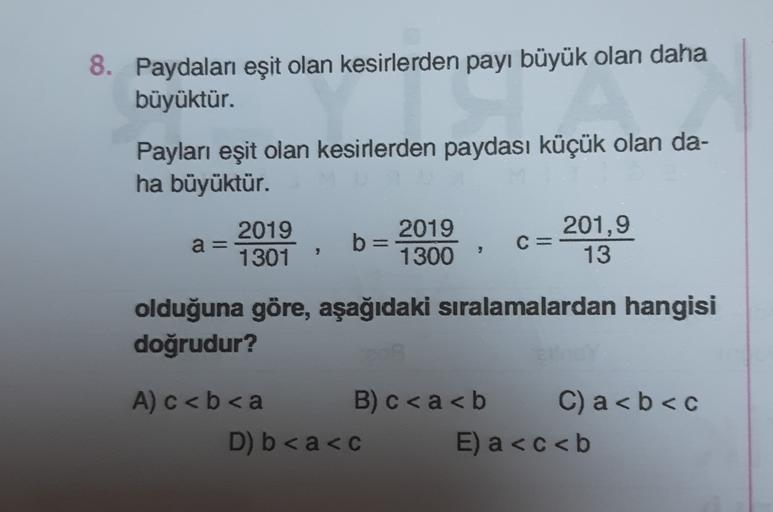 8. Paydaları eşit olan kesirlerden payı büyük olan daha
büyüktür.
Payları eşit olan kesirlerden paydası küçük olan da-
ha büyüktür.
2019
2019
201,9
a=
b=
1301
1300
13
C=
olduğuna göre, aşağıdaki sıralamalardan hangisi
doğrudur?
A) c <b<a B)c<a<b C) a<b<c
D