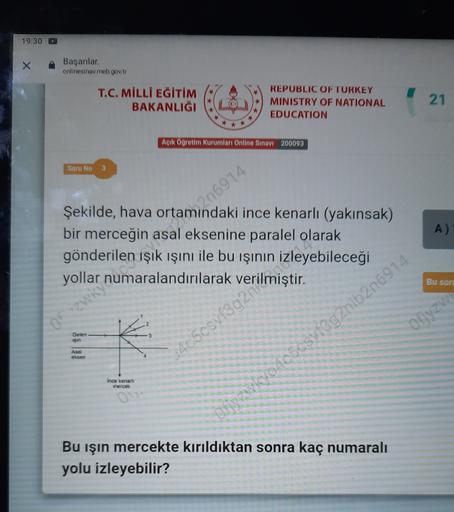 19:30
Başanlar
onlinesinav meb gov.tr
T.C. MİLLİ EĞİTİM
BAKANLIĞI
REPUBLIC OF TURKEY
MINISTRY OF NATIONAL
EDUCATION
21
*
Açık Öğretim Kurumları Online Sinavi 200093
Soru No
Camp 6914
A)
Şekilde, hava ortamındaki ince kenarlı (yakınsak)
bir merceğin asal eksenine paralel olarak
gönderilen
işık ışını ile bu işinin izleyebileceği
yollar numaralandırılarak
Bu son
or zwky?
Offyzw
Gelen
san
Asal
ekser
54c5osyfs 2 Imiştir.
Ince kenarli
merce
JOAC5CsVfag2nib2n6914
0
Bu işin mercekte kırıldıktan sonra kaç numaralı
yolu izleyebilir?